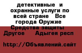 детективные  и охранные услуги по всей стране - Все города Оружие. Средства защиты » Другое   . Адыгея респ.